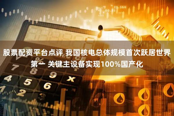 股票配资平台点评 我国核电总体规模首次跃居世界第一 关键主设备实现100%国产化