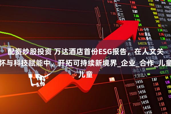 配资炒股投资 万达酒店首份ESG报告，在人文关怀与科技赋能中，开拓可持续新境界_企业_合作_儿童