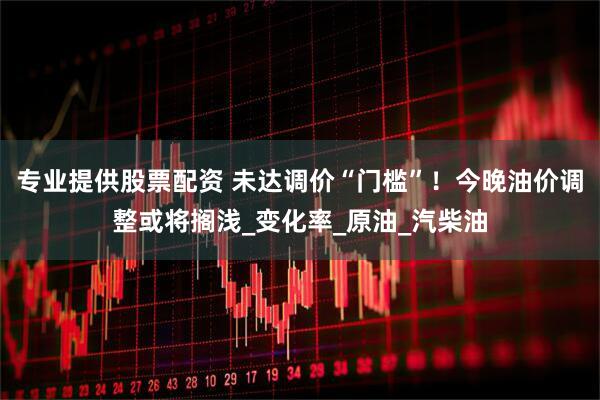 专业提供股票配资 未达调价“门槛”！今晚油价调整或将搁浅_变化率_原油_汽柴油