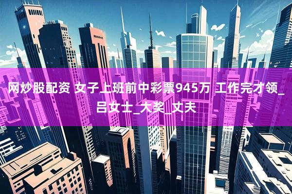 网炒股配资 女子上班前中彩票945万 工作完才领_吕女士_大奖_丈夫