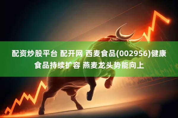 配资炒股平台 配开网 西麦食品(002956)健康食品持续扩容 燕麦龙头势能向上