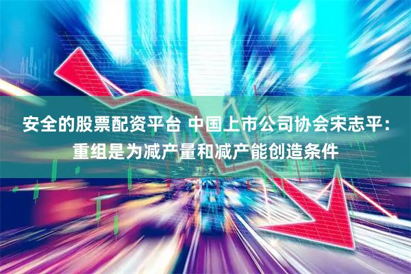 安全的股票配资平台 中国上市公司协会宋志平：重组是为减产量和减产能创造条件