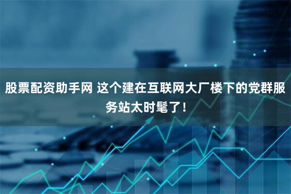 股票配资助手网 这个建在互联网大厂楼下的党群服务站太时髦了！