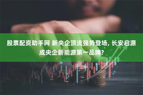 股票配资助手网 新央企顶流强势登场, 长安启源成央企新能源第一品牌?