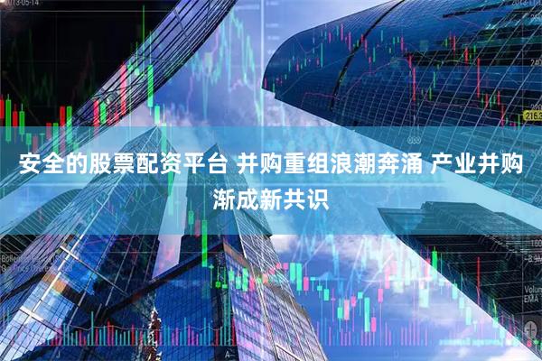 安全的股票配资平台 并购重组浪潮奔涌 产业并购渐成新共识