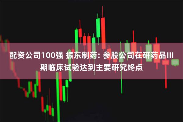 配资公司100强 振东制药: 参股公司在研药品Ⅲ期临床试验达到主要研究终点