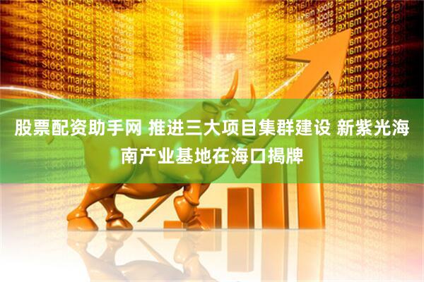 股票配资助手网 推进三大项目集群建设 新紫光海南产业基地在海口揭牌