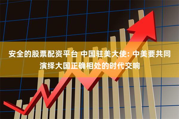 安全的股票配资平台 中国驻美大使: 中美要共同演绎大国正确相处的时代交响
