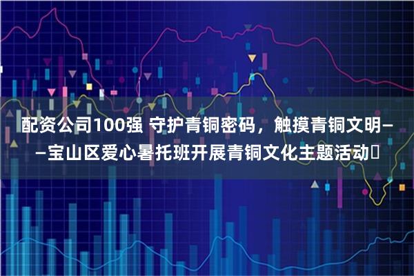 配资公司100强 守护青铜密码，触摸青铜文明——宝山区爱心暑托班开展青铜文化主题活动​