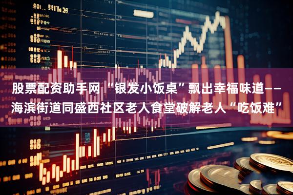 股票配资助手网 “银发小饭桌”飘出幸福味道——海滨街道同盛西社区老人食堂破解老人“吃饭难”