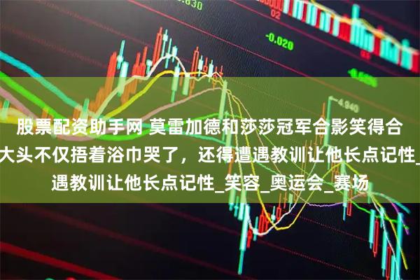 股票配资助手网 莫雷加德和莎莎冠军合影笑得合不拢嘴，下次遇到大头不仅捂着浴巾哭了，还得遭遇教训让他长点记性_笑容_奥运会_赛场