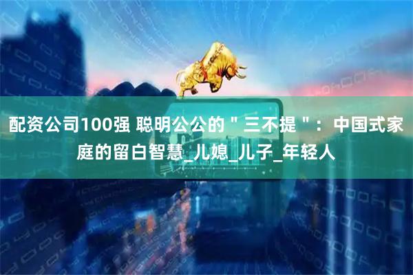 配资公司100强 聪明公公的＂三不提＂：中国式家庭的留白智慧_儿媳_儿子_年轻人