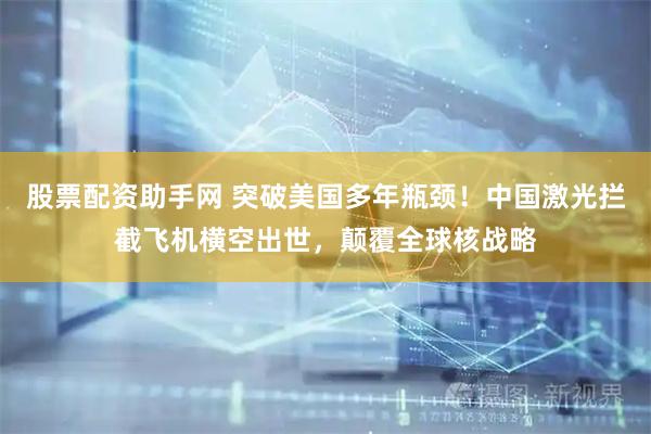 股票配资助手网 突破美国多年瓶颈！中国激光拦截飞机横空出世，颠覆全球核战略