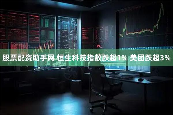股票配资助手网 恒生科技指数跌超1% 美团跌超3%