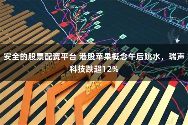 安全的股票配资平台 港股苹果概念午后跳水，瑞声科技跌超12%