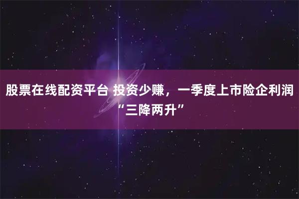 股票在线配资平台 投资少赚，一季度上市险企利润“三降两升”