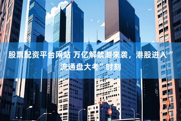 股票配资平台网站 万亿解禁潮来袭，港股进入“流通盘大考”时刻