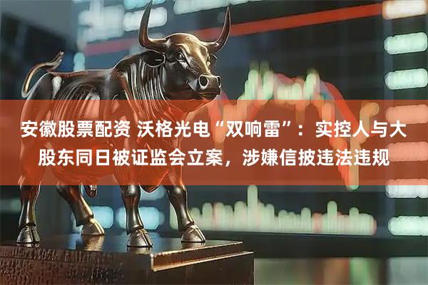 安徽股票配资 沃格光电“双响雷”：实控人与大股东同日被证监会立案，涉嫌信披违法违规