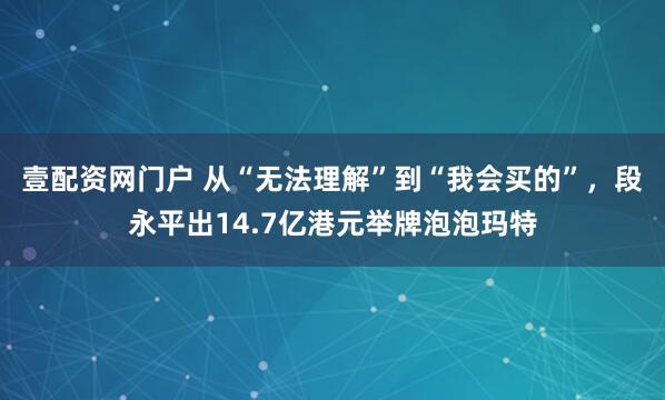 壹配资网门户 从“无法理解”到“我会买的”，段永平出14.7亿港元举牌泡泡玛特