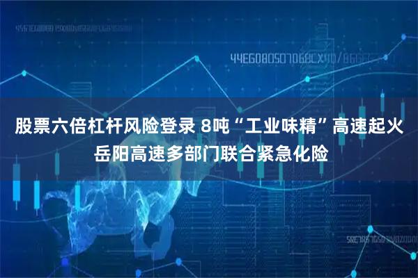 股票六倍杠杆风险登录 8吨“工业味精”高速起火 岳阳高速多部门联合紧急化险