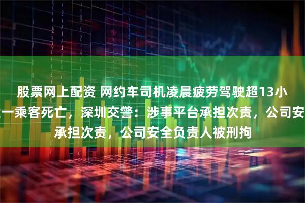 股票网上配资 网约车司机凌晨疲劳驾驶超13小时，发生事故致一乘客死亡，深圳交警：涉事平台承担次责，公司安全负责人被刑拘