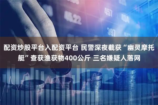 配资炒股平台入配资平台 民警深夜截获“幽灵摩托艇”查获渔获物400公斤 三名嫌疑人落网