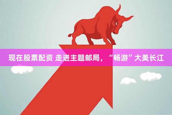 现在股票配资 走进主题邮局，“畅游”大美长江