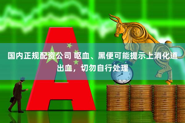 国内正规配资公司 呕血、黑便可能提示上消化道出血，切勿自行处理