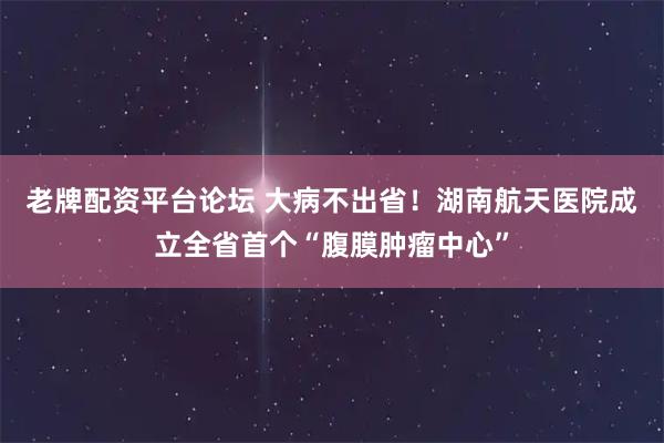 老牌配资平台论坛 大病不出省！湖南航天医院成立全省首个“腹膜肿瘤中心”