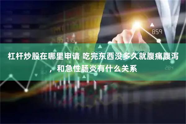杠杆炒股在哪里申请 吃完东西没多久就腹痛腹泻，和急性肠炎有什么关系