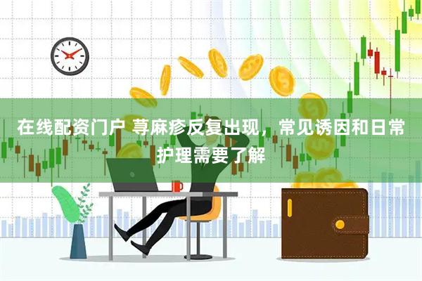 在线配资门户 荨麻疹反复出现，常见诱因和日常护理需要了解