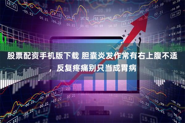 股票配资手机版下载 胆囊炎发作常有右上腹不适，反复疼痛别只当成胃病