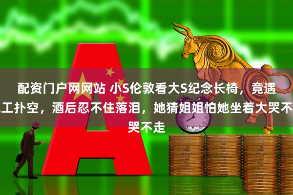 配资门户网网站 小S伦敦看大S纪念长椅，竟遇施工扑空，酒后忍不住落泪，她猜姐姐怕她坐着大哭不走