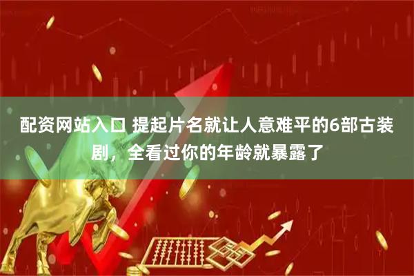 配资网站入口 提起片名就让人意难平的6部古装剧，全看过你的年龄就暴露了