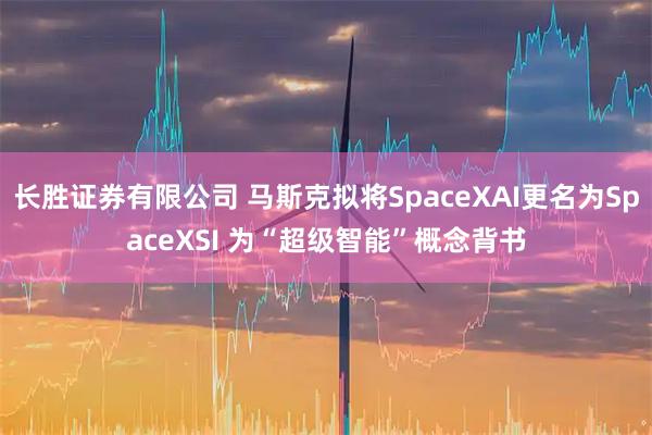 长胜证券有限公司 马斯克拟将SpaceXAI更名为SpaceXSI 为“超级智能”概念背书